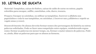 10. LETRAS DE SUCATA
Material: Tampinhas, caixas de fósforo, caixas de caldo de carne ou outras, papéis
coloridos para encapar, sulfite, canetinhas, cola, durex, tesoura.
Preparo: Encapar as caixinhas, ou utilizar as tampinhas. Escrever o alfabeto nos
papeizinhos e cola-lo nas tampinhas, ou caixinhas. ( Escrever uns 4 alfabetos e repetir as
vogais umas 5 vezes).
Desenvolvimento: Os alunos deverão formar nomes dos personagens da história ou outras
palavras solicitadas. Pode-se fazer uma competição entre equipes, estabelecendo regras
como: formar as palavras em menor tempo, ou, formar o maior número de palavras. Pode-
se, ainda, ditar as palavras para que os alunos as formem.
 