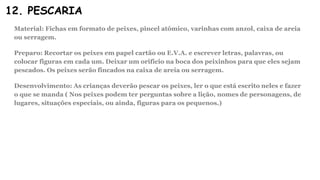 12. PESCARIA
Material: Fichas em formato de peixes, pincel atômico, varinhas com anzol, caixa de areia
ou serragem.
Preparo: Recortar os peixes em papel cartão ou E.V.A. e escrever letras, palavras, ou
colocar figuras em cada um. Deixar um orifício na boca dos peixinhos para que eles sejam
pescados. Os peixes serão fincados na caixa de areia ou serragem.
Desenvolvimento: As crianças deverão pescar os peixes, ler o que está escrito neles e fazer
o que se manda ( Nos peixes podem ter perguntas sobre a lição, nomes de personagens, de
lugares, situações especiais, ou ainda, figuras para os pequenos.)
 