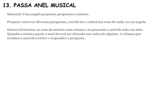 13. PASSA ANEL MUSICAL
Material: Uma argola pequena, perguntas e música.
Preparo: escrever diversas perguntas, enrolá-las e colocá-las uma de cada vez na argola.
Desenvolvimento: ao som da música uma criança vai passando o anel de mão em mão.
Quando a música parar o anel deverá ser deixado nas mãos de alguém. A criança que
recebeu o anel deverá ler e responder a pergunta.
 