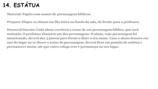 14. ESTÁTUA
Material: Papéis com nomes de personagens bíblicos.
Preparo: Dispor os alunos em fila única no fundo da sala, de frente para o professor.
Desenvolvimento: Cada aluno receberá o nome de um personagem bíblico, que será
sorteado. O professor chamará um dos personagens. O aluno, cujo personagem foi
mencionado, deverá dar 3 passos para frente e dizer o seu nome. Caso o aluno demore em
sair do lugar ou se disser o nome do personagem, deverá ficar em posição de estátua e
permanecer assim, até que outro colega erre e permaneça no seu lugar.
 