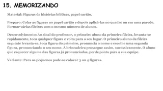 15. MEMORIZANDO
Material: Figuras de histórias bíblicas, papel cartão.
Preparo: Colar as figuras no papel cartão e depois aplicá-las no quadro ou em uma parede.
Formar várias fileiras com o mesmo número de alunos.
Desenvolvimento: Ao sinal do professor, o primeiro aluno da primeira fileira, levanta-se
rapidamente, toca qualquer figura e volta para o seu lugar. O primeiro aluno da fileira
seguinte levanta-se, toca figura do primeiro, pronuncia o nome e escolhe uma segunda
figura, pronunciando o seu nome. A brincadeira prossegue assim, sucessivamente. O aluno
que esquecer alguma das figuras já pronunciadas, perde ponto para a sua equipe.
Variante: Para os pequenos pode-se colocar 3 ou 4 figuras.
 