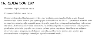 16. QUEM SOU EU?
Material: Papel, caneta e caixa
Preparo: Enfeitar uma caixa.
Desenvolvimento: Os alunos deverão estar sentados em círculo. Cada aluno deverá
escrever seu nome em um pedaço de papel e depositá-lo na caixa. O professor mistura bem
os papéis; a seguir cada um retira um, fazendo uma descrição escrita do colega cujo nome
ele tirou. A descrição deve ser bem curta. O professor pode estabelecer um tempo para a
produção, avisando quando este tempo estiver quase esgotado. Recolhem-se todas as
descrições que, a seguir, são lidas em voz alta. Atribuem-se pontos aos alunos que
descobrirem o colega cuja descrição o professor está lendo.
 
