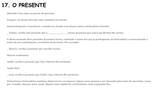 17. O PRESENTE
Material: Uma caixa ou pacote de presente.
Preparo: Os alunos deverão estar sentados em círculo.
Desenvolvimento: O professor, sentado em círculo com alunos, inicia a brincadeira dizendo:
_ Fulano, receba este presente que o_____________ (nome da pessoa que está à sua direita) lhe enviou.
O aluno nomeado deve proceder da mesma forma, repetindo o nome dos que já participaram da brincadeira e acrescentando o
nome do novo participante, recebedor do presente. Por exemplo:
_ Marcos, receba o presente que Ana lhe enviou.
Marcos continuará:
André, receba o presente que Ana e Marcos lhe enviaram.
André dirá:
_ Luís, receba o presente que André, Ana e Marcos lhe enviaram.
Desta forma a brincadeira continua. Quem trocar ou esquecer algum nome passará a ser chamado pelo nome de uma fruta, como
por exemplo, abacaxi, pera, maçã. Quanto mais rápida for a brincadeira, mais engraçada fica.
 