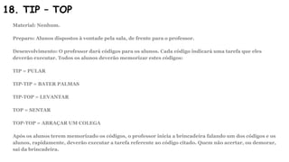 18. TIP – TOP
Material: Nenhum.
Preparo: Alunos dispostos à vontade pela sala, de frente para o professor.
Desenvolvimento: O professor dará códigos para os alunos. Cada código indicará uma tarefa que eles
deverão executar. Todos os alunos deverão memorizar estes códigos:
TIP = PULAR
TIP-TIP = BATER PALMAS
TIP-TOP = LEVANTAR
TOP = SENTAR
TOP-TOP = ABRAÇAR UM COLEGA
Após os alunos terem memorizado os códigos, o professor inicia a brincadeira falando um dos códigos e os
alunos, rapidamente, deverão executar a tarefa referente ao código citado. Quem não acertar, ou demorar,
sai da brincadeira.
 