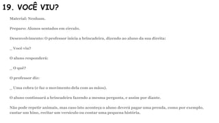 19. VOCÊ VIU?
Material: Nenhum.
Preparo: Alunos sentados em círculo.
Desenvolvimento: O professor inicia a brincadeira, dizendo ao aluno da sua direita:
_ Você viu?
O aluno responderá:
_ O quê?
O professor diz:
_ Uma cobra (e faz o movimento dela com as mãos).
O aluno continuará a brincadeira fazendo a mesma pergunta, e assim por diante.
Não pode repetir animais, mas caso isto aconteça o aluno deverá pagar uma prenda, como por exemplo,
cantar um hino, recitar um versículo ou contar uma pequena história.
 