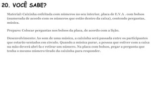 20. VOCÊ SABE?
Material: Caixinha enfeitada com números no seu interior, placa de E.V.A . com bolsos
(numerada de acordo com os números que estão dentro da caixa), contendo perguntas,
música.
Preparo: Colocar perguntas nos bolsos da placa, de acordo com a lição.
Desenvolvimento: Ao som de uma música, a caixinha será passada entre os participantes
que estarão sentados em círculo. Quando a música parar, a pessoa que estiver com a caixa
na mão deverá abri-la e retirar um número. Na placa com bolsos, pegar a pergunta que
tenha o mesmo número tirado da caixinha para responder.
 