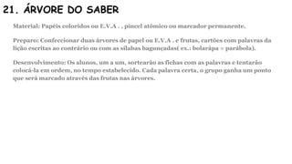 21. ÁRVORE DO SABER
Material: Papéis coloridos ou E.V.A . , pincel atômico ou marcador permanente.
Preparo: Confeccionar duas árvores de papel ou E.V.A . e frutas, cartões com palavras da
lição escritas ao contrário ou com as sílabas bagunçadas( ex.: bolarápa = parábola).
Desenvolvimento: Os alunos, um a um, sortearão as fichas com as palavras e tentarão
colocá-la em ordem, no tempo estabelecido. Cada palavra certa, o grupo ganha um ponto
que será marcado através das frutas nas árvores.
 