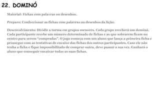 22. DOMINÓ
Material: Fichas com palavras ou desenhos.
Preparo: Confeccionar as fichas com palavras ou desenhos da lição.
Desenvolvimento: Dividir a turma em grupos menores. Cada grupo receberá um dominó.
Cada participante recebe um número determinado de fichas e as que sobrarem ficam no
centro para serem “compradas”. O jogo começa com um aluno que lança a primeira ficha e
prossegue com as tentativas de encaixe das fichas dos outros participantes. Caso ele não
tenha a ficha e fique impossibilitado de comprar outra, deve passar a sua vez. Ganhará o
aluno que conseguir encaixar todas as suas fichas.
 