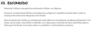 23. ESCONDIDO
Material: Fichas com palavras referentes à lição, ou, figuras.
Preparo: Confeccionar fichas com palavras ou figuras e espalhá-las pelo chão, onde as
crianças deverão estar dispostas em círculo.
Desenvolvimento: Todas as crianças deverão observar as palavras ou figuras dispostas. Um
aluno sai da sala e uma ficha é retirada. Ao voltar para o círculo ele deve adivinhar qual a
ficha que foi tirada. Um outro aluno é escolhido e a brincadeira continua.
 