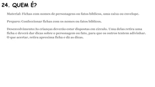 24. QUEM É?
Material: Fichas com nomes de personagens ou fatos bíblicos, uma caixa ou envelope.
Preparo: Confeccionar fichas com os nomes ou fatos bíblicos.
Desenvolvimento:As crianças deverão estar dispostas em círculo. Uma delas retira uma
ficha e deverá dar dicas sobre o personagem ou fato, para que os outros tentem adivinhar.
O que acertar, retira aproxima ficha e dá as dicas.
 