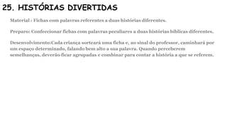 25. HISTÓRIAS DIVERTIDAS
Material : Fichas com palavras referentes a duas histórias diferentes.
Preparo: Confeccionar fichas com palavras peculiares a duas histórias bíblicas diferentes.
Desenvolvimento:Cada criança sorteará uma ficha e, ao sinal do professor, caminhará por
um espaço determinado, falando bem alto a sua palavra. Quando perceberem
semelhanças, deverão ficar agrupadas e combinar para contar a história a que se referem.
 