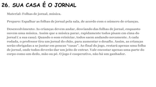 26. SUA CASA É O JORNAL
Material: Folhas de jornal, música.
Preparo: Espalhar as folhas de jornal pela sala, de acordo com o número de crianças.
Desenvolvimento: As crianças devem andar, desviando das folhas de jornal, enquanto
ouvem uma música. Assim que a música parar, rapidamente todos pisam em cima do
jornal ( a sua casa). Quando o som reiniciar, todos saem andando novamente. A cada
rodada, o professor tira um jornal do chão, para aumentar o desafio. Assim, as crianças
serão obrigadas a se juntar em poucas “casas”. Ao final do jogo, restará apenas uma folha
de jornal, onde todos deverão dar um jeito de entrar. Vale encostar apenas uma parte do
corpo como um dedo, mão ou pé. O jogo é cooperativo, não há um ganhador.
 