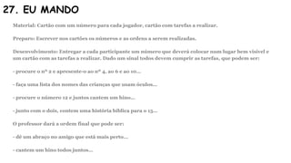 27. EU MANDO
Material: Cartão com um número para cada jogador, cartão com tarefas a realizar.
Preparo: Escrever nos cartões os números e as ordens a serem realizadas.
Desenvolvimento: Entregar a cada participante um número que deverá colocar num lugar bem visível e
um cartão com as tarefas a realizar. Dado um sinal todos devem cumprir as tarefas, que podem ser:
- procure o nº 2 e apresente-o ao nº 4, ao 6 e ao 10…
- faça uma lista dos nomes das crianças que usam óculos…
- procure o número 12 e juntos cantem um hino…
- junto com o dois, contem uma história bíblica para o 15…
O professor dará a ordem final que pode ser:
- dê um abraço no amigo que está mais perto…
- cantem um hino todos juntos…
 