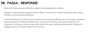 28. PASSA- RESPONDE
Material: Duas caixas enfeitadas, papéis com perguntas e música.
Preparo: Selecionar perguntas sobre a lição, escrevê-las e colocá-las dentro das caixas.
Dividir a turma em duas fileiras.
Desenvolvimento: Ao som de uma música o primeiro da fila passa a caixa para o detrás e
sucessivamente. O último da fila corre, coloca-se na frente, tira uma pergunta, lê e
responde e entrega a caixa ao que está atrás dele que continuará passando. Ganhará a
equipe que tiver o maior número de acertos.
 