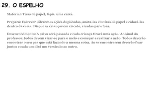 29. O ESPELHO
Material: Tiras de papel, lápis, uma caixa.
Preparo: Escrever diferentes ações duplicadas, anota-las em tiras de papel e colocá-las
dentro da caixa. Dispor as crianças em círculo, viradas para fora.
Desenvolvimento: A caixa será passada e cada criança tirará uma ação. Ao sinal do
professor, todos devem virar-se para o meio e começar a realizar a ação. Todos deverão
encontrar o seu par que está fazendo a mesma coisa. Ao se encontrarem deverão ficar
juntos e cada um dirá um versículo ao outro.
 
