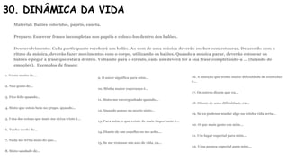 30. DINÂMICA DA VIDA
Material: Balões coloridos, papéis, caneta.
Preparo: Escrever frases incompletas nos papéis e colocá-los dentro dos balões.
Desenvolvimento: Cada participante receberá um balão. Ao som de uma música deverão encher sem estourar. De acordo com o
ritmo da música, deverão fazer movimentos com o corpo, utilizando os balões. Quando a música parar, deverão estourar os
balões e pegar a frase que estava dentro. Voltando para o círculo, cada um deverá ler a sua frase completando-a … (falando de
emoções). Exemplos de frases:
1. Gosto muito de…
2. Não gosto de…
3. Fico feliz quando…
4. Sinto que estou bem no grupo, quando…
5. Uma das coisas que mais me deixa triste é…
6. Tenho medo de…
7. Nada me irrita mais do que…
8. Sinto saudade de…
9. O amor significa para mim…
10. Minha maior esperança é…
11. Sinto-me envergonhado quando…
12. Quando penso na morte sinto…
13. Para mim, o que existe de mais importante é…
14. Diante de um espelho eu me acho…
15. Se me restasse um ano de vida, eu…
16. A emoção que tenho maior dificuldade de controlar
é…
17. Os outros dizem que eu…
18. Diante de uma dificuldade, eu…
19. Se eu pudesse mudar algo na minha vida seria…
20. O que mais gosto em mim…
21. Um lugar especial para mim…
22. Uma pessoa especial para mim…
 