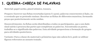 1. QUEBRA-CABEÇA DE PALAVRAS
Material: papel cartão, pincel atômico, tesoura.
Preparo: Escrever nas fichas recortadas (30cm X 15cm), palavras concernentes à lição, ou
o versículo que se pretende ensinar. Recortar as fichas de diferentes maneiras, formando
peças que posteriormente serão unidas.
Desenvolvimento: As fichas serão distribuídas a todos os participantes, que a um dado
sinal sairão à procura das partes que completam as palavras. Encontradas as partes,
trabalha-se o significado das palavras. Esta atividade proporciona a formação de grupos
para atividades posteriores.
Variante: Para a classe do maternal e primários (que não sabem ler), pode-se utilizar
figuras referentes ao assunto tratado.
 