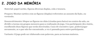 2. JOGO DA MEMÓRIA
Material: papel cartão, figuras diversas duplas, cola e tesoura.
Preparo: Montar cartões com as figuras (duplas) referentes ao assunto da lição, ou
versículo.
Desenvolvimento: Dispor as figuras no chão (viradas para baixo) no centro da sala, ou
dividir a turma em grupos menores para a realização do jogo. Um participante dá o início,
escolhendo duas figuras que serão desviradas. Caso ele encontre o par, poderá jogar
novamente, se o par não for encontrado, a vez é passada para outro participante.
Variante: O jogo pode ser elaborado com palavras, para as turmas maiores.
 