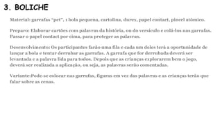 3. BOLICHE
Material: garrafas “pet”, 1 bola pequena, cartolina, durex, papel contact, pincel atômico.
Preparo: Elaborar cartões com palavras da história, ou do versículo e colá-los nas garrafas.
Passar o papel contact por cima, para proteger as palavras.
Desenvolvimento: Os participantes farão uma fila e cada um deles terá a oportunidade de
lançar a bola e tentar derrubar as garrafas. A garrafa que for derrubada deverá ser
levantada e a palavra lida para todos. Depois que as crianças explorarem bem o jogo,
deverá ser realizada a aplicação, ou seja, as palavras serão comentadas.
Variante:Pode-se colocar nas garrafas, figuras em vez das palavras e as crianças terão que
falar sobre as cenas.
 