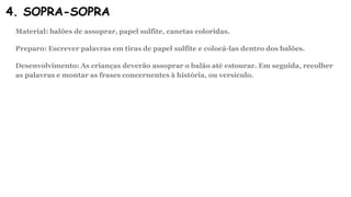 4. SOPRA-SOPRA
Material: balões de assoprar, papel sulfite, canetas coloridas.
Preparo: Escrever palavras em tiras de papel sulfite e colocá-las dentro dos balões.
Desenvolvimento: As crianças deverão assoprar o balão até estourar. Em seguida, recolher
as palavras e montar as frases concernentes à história, ou versículo.
 