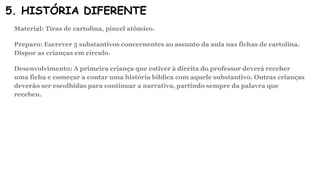 5. HISTÓRIA DIFERENTE
Material: Tiras de cartolina, pincel atômico.
Preparo: Escrever 5 substantivos concernentes ao assunto da aula nas fichas de cartolina.
Dispor as crianças em círculo.
Desenvolvimento: A primeira criança que estiver à direita do professor deverá receber
uma ficha e começar a contar uma história bíblica com aquele substantivo. Outras crianças
deverão ser escolhidas para continuar a narrativa, partindo sempre da palavra que
recebeu.
 