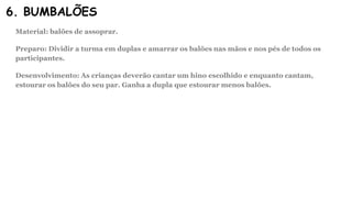 6. BUMBALÕES
Material: balões de assoprar.
Preparo: Dividir a turma em duplas e amarrar os balões nas mãos e nos pés de todos os
participantes.
Desenvolvimento: As crianças deverão cantar um hino escolhido e enquanto cantam,
estourar os balões do seu par. Ganha a dupla que estourar menos balões.
 