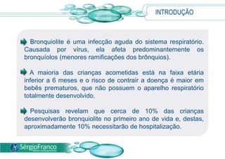 INTRODUÇÃO
• Bronquiolite é uma infecção aguda do sistema respiratório.
Causada por vírus, ela afeta predominantemente os
bronquíolos (menores ramificações dos brônquios).
• A maioria das crianças acometidas está na faixa etária
inferior a 6 meses e o risco de contrair a doença é maior em
bebês prematuros, que não possuem o aparelho respiratório
totalmente desenvolvido.
• Pesquisas revelam que cerca de 10% das crianças
desenvolverão bronquiolite no primeiro ano de vida e, destas,
aproximadamente 10% necessitarão de hospitalização.
 