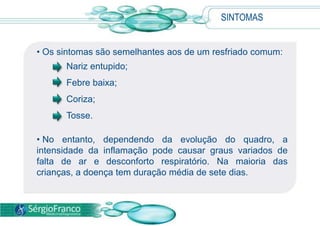 SINTOMAS
• Os sintomas são semelhantes aos de um resfriado comum:
Nariz entupido;
Febre baixa;
Coriza;
Tosse.
• No entanto, dependendo da evolução do quadro, a
intensidade da inflamação pode causar graus variados de
falta de ar e desconforto respiratório. Na maioria das
crianças, a doença tem duração média de sete dias.
 