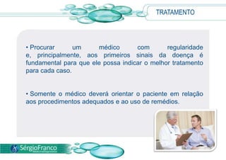 TRATAMENTO
• Procurar um médico com regularidade
e, principalmente, aos primeiros sinais da doença é
fundamental para que ele possa indicar o melhor tratamento
para cada caso.
• Somente o médico deverá orientar o paciente em relação
aos procedimentos adequados e ao uso de remédios.
 