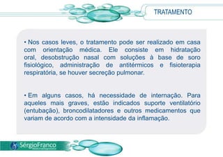 TRATAMENTO
• Nos casos leves, o tratamento pode ser realizado em casa
com orientação médica. Ele consiste em hidratação
oral, desobstrução nasal com soluções à base de soro
fisiológico, administração de antitérmicos e fisioterapia
respiratória, se houver secreção pulmonar.
• Em alguns casos, há necessidade de internação. Para
aqueles mais graves, estão indicados suporte ventilatório
(entubação), broncodilatadores e outros medicamentos que
variam de acordo com a intensidade da inflamação.
 