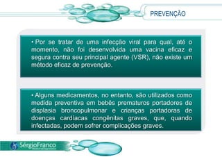 PREVENÇÃO
• Por se tratar de uma infecção viral para qual, até o
momento, não foi desenvolvida uma vacina eficaz e
segura contra seu principal agente (VSR), não existe um
método eficaz de prevenção.
• Alguns medicamentos, no entanto, são utilizados como
medida preventiva em bebês prematuros portadores de
displasia broncopulmonar e crianças portadoras de
doenças cardíacas congênitas graves, que, quando
infectadas, podem sofrer complicações graves.
 