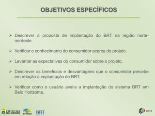 OBJETIVOS ESPECÍFICOS
 Descrever a proposta de implantação do BRT na região norte-
nordeste.
 Verificar o conhecimento do consumidor acerca do projeto.
 Levantar as expectativas do consumidor sobre o projeto.
 Descrever os benefícios e desvantagens que o consumidor percebe
em relação a implantação do BRT.
 Verificar como o usuário avalia a implantação do sistema BRT em
Belo Horizonte.
 