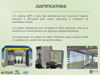 JUSTIFICATIVAS
O sistema BRT é uma das alternativas dos Governos Federal,
Estadual e Municipal para tentar solucionar o problema da
mobilidade urbana.
O projeto representa uma novidade em Belo Horizonte, mas já se
encontra em funcionamento em algumas capitais Brasileiras.
A implantação do projeto em Belo Horizonte causa impacto direto
no cotidiano do usuário do transporte público.
 