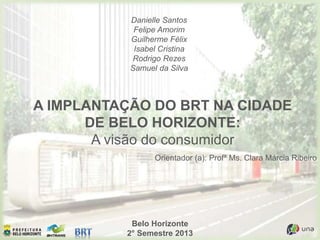 Belo Horizonte
2° Semestre 2013
A IMPLANTAÇÃO DO BRT NA CIDADE
DE BELO HORIZONTE:
A visão do consumidor
Danielle Santos
Felipe Amorim
Guilherme Félix
Isabel Cristina
Rodrigo Rezes
Samuel da Silva
Orientador (a): Profª Ms. Clara Márcia Ribeiro
 