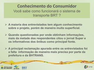 Você sabe como funcionará o sistema de
transporte BRT ?
 A maioria dos entrevistados tem algum conhecimento
sobre o projeto, porém de maneira muito superficial.
 Quando questionados por onde obtinham informações,
mais da metade dos respondentes citou o jornal Super e
os informativos dos ônibus como principal fonte.
 A principal reclamação apurada entre os entrevistados foi
a falta informação de maneira mais precisa por parte da
prefeitura e da BHTRANS.
 