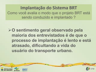 Como você avalia o modo que o projeto BRT está
sendo conduzido e implantado ?
O sentimento geral observado pela
maioria dos entrevistados é de que o
processo de implantação é lento e está
atrasado, dificultando a vida do
usuário do transporte urbano.
 