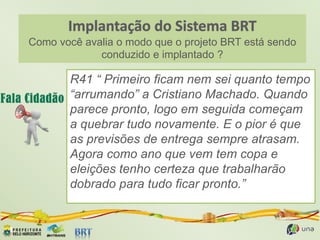 Como você avalia o modo que o projeto BRT está sendo
conduzido e implantado ?
R41 “ Primeiro ficam nem sei quanto tempo
“arrumando” a Cristiano Machado. Quando
parece pronto, logo em seguida começam
a quebrar tudo novamente. E o pior é que
as previsões de entrega sempre atrasam.
Agora como ano que vem tem copa e
eleições tenho certeza que trabalharão
dobrado para tudo ficar pronto.”
 