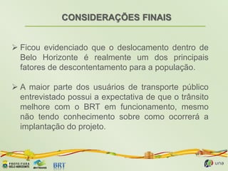 CONSIDERAÇÕES FINAIS
 Ficou evidenciado que o deslocamento dentro de
Belo Horizonte é realmente um dos principais
fatores de descontentamento para a população.
 A maior parte dos usuários de transporte público
entrevistado possui a expectativa de que o trânsito
melhore com o BRT em funcionamento, mesmo
não tendo conhecimento sobre como ocorrerá a
implantação do projeto.
 