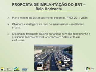 PROPOSTA DE IMPLANTAÇÃO DO BRT –
Belo Horizonte
 Plano Mineiro de Desenvolvimento Integrado, PMDI 2011-2030;
 Objetivos estratégicos da rede de infraestrutura – mobilidade
urbana
 Sistema de transporte coletivo por ônibus com alto desempenho e
qualidade, rápido e flexível, operando em pistas ou faixas
exclusivas.
 