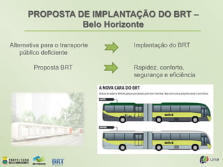 PROPOSTA DE IMPLANTAÇÃO DO BRT –
Belo Horizonte
Alternativa para o transporte
público deficiente
Proposta BRT
Implantação do BRT
Rapidez, conforto,
segurança e eficiência
 