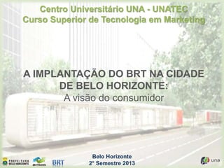 Belo Horizonte
2° Semestre 2013
Centro Universitário UNA - UNATEC
Curso Superior de Tecnologia em Marketing
A IMPLANTAÇÃO DO BRT NA CIDADE
DE BELO HORIZONTE:
A visão do consumidor
 