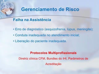 Gerenciamento de Risco
Falha na Assistência
• Erro de diagnóstico (esquizofrenia, lúpus, meningite);
• Conduta inadequada no atendimento inicial;
• Liberação do paciente inadequada.
Protocolos Multiprofissionais
Diretriz clínica CFM, Bundles do IHI, Parâmetros de
Acreditação
 