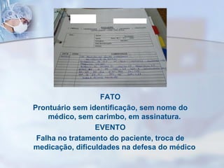 FATO
Prontuário sem identificação, sem nome do
médico, sem carimbo, em assinatura.
EVENTO
Falha no tratamento do paciente, troca de
medicação, dificuldades na defesa do médico
 