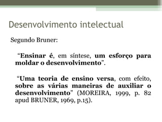 Segundo Bruner:   “ Ensinar é , em síntese,  um esforço para moldar o desenvolvimento ”. “ Uma teoria de ensino versa , com efeito,  sobre as várias maneiras de auxiliar o desenvolvimento ” (MOREIRA, 1999, p. 82 apud BRUNER, 1969, p.15). Desenvolvimento intelectual 