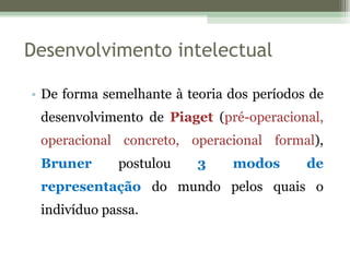 De forma semelhante à teoria dos períodos de desenvolvimento de  Piaget  ( pré-operacional, operacional concreto, operacional formal ),  Bruner  postulou  3 modos de representação  do mundo pelos quais o indivíduo passa.  Desenvolvimento intelectual 