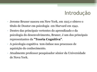 Introdução Jerome Bruner nasceu em New York, em 1915 e obteve o título de Doutor em psicologia  em Harvard em 1941. Dentro das principais vertentes do aprendizado e da psicologia do desenvolvimento, Bruner, é um dos principais representantes da  "Teoria Cognitiva" .  A psicologia cognitiva  tem ênfase nos processos de aquisição do conhecimento.  Atualmente professor pesquisador sênior da Universidade de Nova York. 