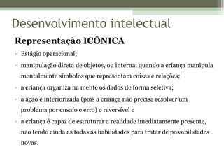 Representação ICÔNICA Estágio operacional; manipulação direta de objetos, ou interna, quando a criança manipula mentalmente símbolos que representam coisas e relações; a criança organiza na mente os dados de forma seletiva; a ação é interiorizada (pois a criança não precisa resolver um problema por ensaio e erro) e reversível e a criança é capaz de estruturar a realidade imediatamente presente, não tendo ainda as todas as habilidades para tratar de possibilidades novas. Desenvolvimento intelectual 