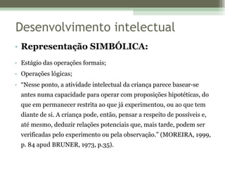 Representação SIMBÓLICA: Estágio das operações formais;  Operações lógicas; “ Nesse ponto, a atividade intelectual da criança parece basear-se antes numa capacidade para operar com proposições hipotéticas, do que em permanecer restrita ao que já experimentou, ou ao que tem diante de si. A criança pode, então, pensar a respeito de possíveis e, até mesmo, deduzir relações potenciais que, mais tarde, podem ser verificadas pelo experimento ou pela observação.” (MOREIRA, 1999, p. 84 apud BRUNER, 1973, p.35). Desenvolvimento intelectual 