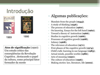 Algumas publicações: Mandate from the people ( 1944) ;  A study of thinking ( 1956 );  The process of education ( 1960 );  On knowing. Essays for the left hand ( 1962 );  Toward a theory of  instruction ( 1966 );  Studies in cognitive growth ( 1966 );  Processes of cognitive growth ( 1968 );  Infancy ( 1968 );  The relevance of education ( 1971 );  First phases of the cognitive growth ( 1974 );  Child's talk: learning to use language ( 1983 );  Actual minds, possible worlds ( 1986 );  Acts of meaning ( 1990 );  The culture of education ( 1996 );  Making stories: law, literature, life ( 2002 ). Introdução 1969 1990 Atos de significação  (1990): Um estudo critico das conseqüências da Revolução Cognitiva , destacando o papel da cultura, como principal fator formador da mente 