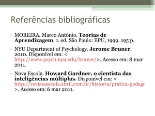 Referências bibliográficas MOREIRA, Marco Antônio.  Teorias de Aprendizagem . 1. ed. São Paulo: EPU, 1999. 195 p. NYU Department of Psychology.  Jerome Bruner . 2010. Disponível em: <  http://www.psych.nyu.edu/bruner/ >. Acesso em: 8 mar 2011. Nova Escola.  Howard Gardner, o cientista das inteligências múltiplas.  Disponível em: <  http://revistaescola.abril.com.br/historia/pratica-pedagogica/cientista-inteligencias-multiplas-423312.shtml?page=3 >. Acesso em: 6 mar 2011. 